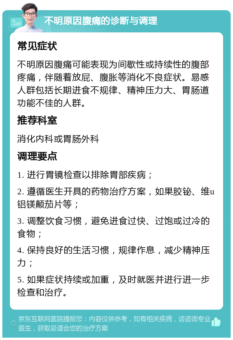 不明原因腹痛的诊断与调理 常见症状 不明原因腹痛可能表现为间歇性或持续性的腹部疼痛，伴随着放屁、腹胀等消化不良症状。易感人群包括长期进食不规律、精神压力大、胃肠道功能不佳的人群。 推荐科室 消化内科或胃肠外科 调理要点 1. 进行胃镜检查以排除胃部疾病； 2. 遵循医生开具的药物治疗方案，如果胶铋、维u铝镁颠茄片等； 3. 调整饮食习惯，避免进食过快、过饱或过冷的食物； 4. 保持良好的生活习惯，规律作息，减少精神压力； 5. 如果症状持续或加重，及时就医并进行进一步检查和治疗。