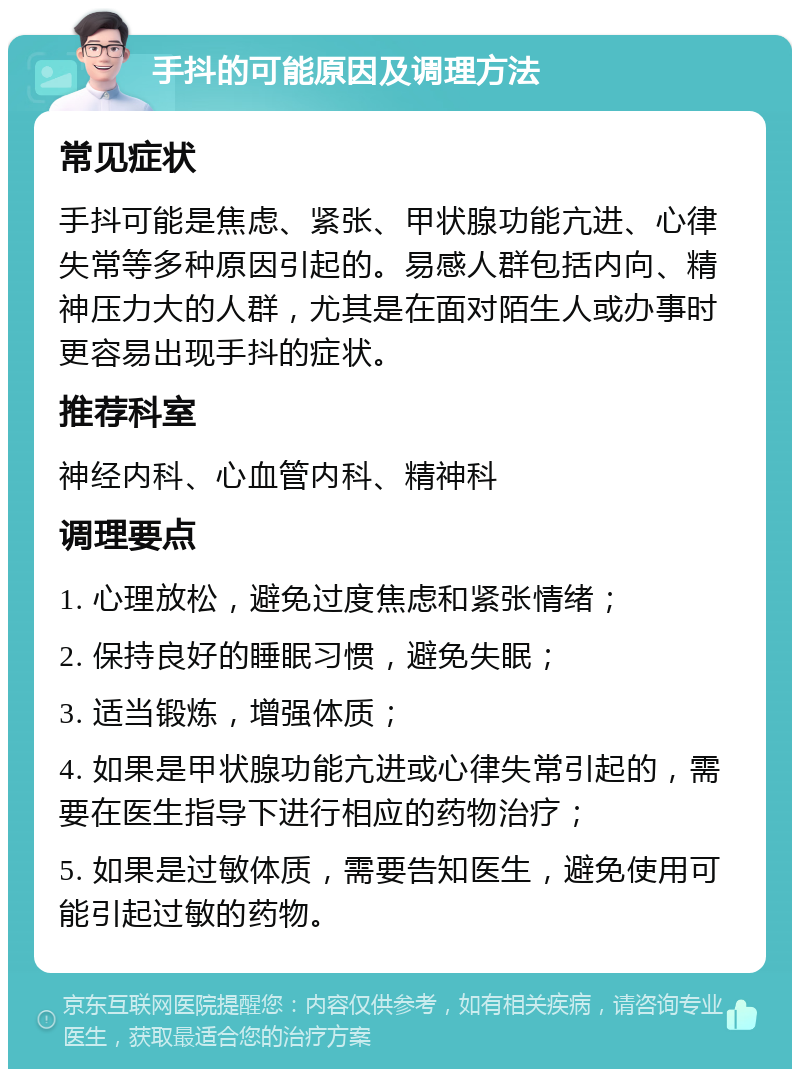 手抖的可能原因及调理方法 常见症状 手抖可能是焦虑、紧张、甲状腺功能亢进、心律失常等多种原因引起的。易感人群包括内向、精神压力大的人群，尤其是在面对陌生人或办事时更容易出现手抖的症状。 推荐科室 神经内科、心血管内科、精神科 调理要点 1. 心理放松，避免过度焦虑和紧张情绪； 2. 保持良好的睡眠习惯，避免失眠； 3. 适当锻炼，增强体质； 4. 如果是甲状腺功能亢进或心律失常引起的，需要在医生指导下进行相应的药物治疗； 5. 如果是过敏体质，需要告知医生，避免使用可能引起过敏的药物。