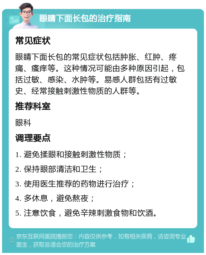 眼睛下面长包的治疗指南 常见症状 眼睛下面长包的常见症状包括肿胀、红肿、疼痛、瘙痒等。这种情况可能由多种原因引起，包括过敏、感染、水肿等。易感人群包括有过敏史、经常接触刺激性物质的人群等。 推荐科室 眼科 调理要点 1. 避免揉眼和接触刺激性物质； 2. 保持眼部清洁和卫生； 3. 使用医生推荐的药物进行治疗； 4. 多休息，避免熬夜； 5. 注意饮食，避免辛辣刺激食物和饮酒。