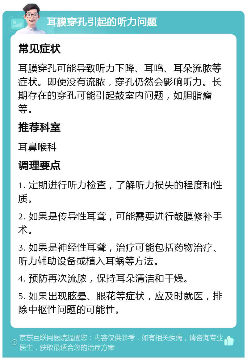 耳膜穿孔引起的听力问题 常见症状 耳膜穿孔可能导致听力下降、耳鸣、耳朵流脓等症状。即使没有流脓，穿孔仍然会影响听力。长期存在的穿孔可能引起鼓室内问题，如胆脂瘤等。 推荐科室 耳鼻喉科 调理要点 1. 定期进行听力检查，了解听力损失的程度和性质。 2. 如果是传导性耳聋，可能需要进行鼓膜修补手术。 3. 如果是神经性耳聋，治疗可能包括药物治疗、听力辅助设备或植入耳蜗等方法。 4. 预防再次流脓，保持耳朵清洁和干燥。 5. 如果出现眩晕、眼花等症状，应及时就医，排除中枢性问题的可能性。