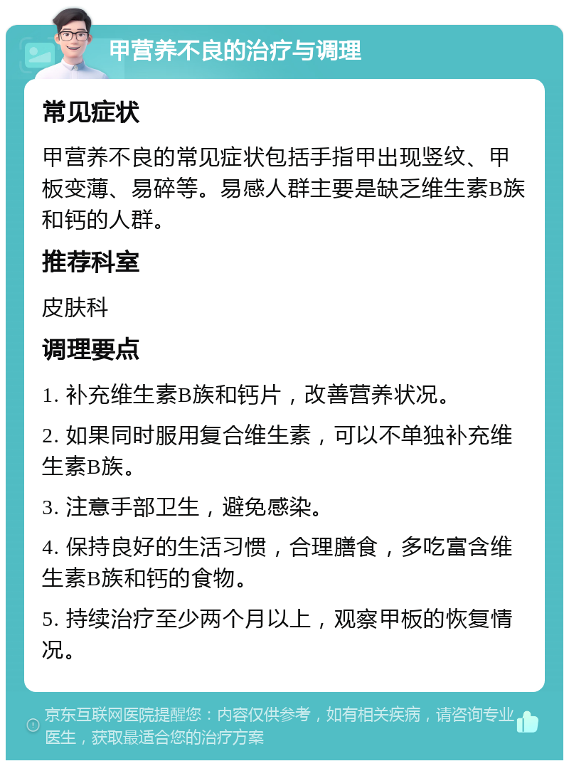 甲营养不良的治疗与调理 常见症状 甲营养不良的常见症状包括手指甲出现竖纹、甲板变薄、易碎等。易感人群主要是缺乏维生素B族和钙的人群。 推荐科室 皮肤科 调理要点 1. 补充维生素B族和钙片，改善营养状况。 2. 如果同时服用复合维生素，可以不单独补充维生素B族。 3. 注意手部卫生，避免感染。 4. 保持良好的生活习惯，合理膳食，多吃富含维生素B族和钙的食物。 5. 持续治疗至少两个月以上，观察甲板的恢复情况。