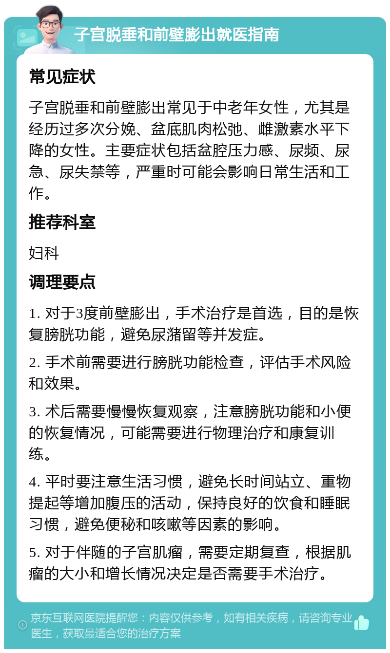 子宫脱垂和前壁膨出就医指南 常见症状 子宫脱垂和前壁膨出常见于中老年女性，尤其是经历过多次分娩、盆底肌肉松弛、雌激素水平下降的女性。主要症状包括盆腔压力感、尿频、尿急、尿失禁等，严重时可能会影响日常生活和工作。 推荐科室 妇科 调理要点 1. 对于3度前壁膨出，手术治疗是首选，目的是恢复膀胱功能，避免尿潴留等并发症。 2. 手术前需要进行膀胱功能检查，评估手术风险和效果。 3. 术后需要慢慢恢复观察，注意膀胱功能和小便的恢复情况，可能需要进行物理治疗和康复训练。 4. 平时要注意生活习惯，避免长时间站立、重物提起等增加腹压的活动，保持良好的饮食和睡眠习惯，避免便秘和咳嗽等因素的影响。 5. 对于伴随的子宫肌瘤，需要定期复查，根据肌瘤的大小和增长情况决定是否需要手术治疗。