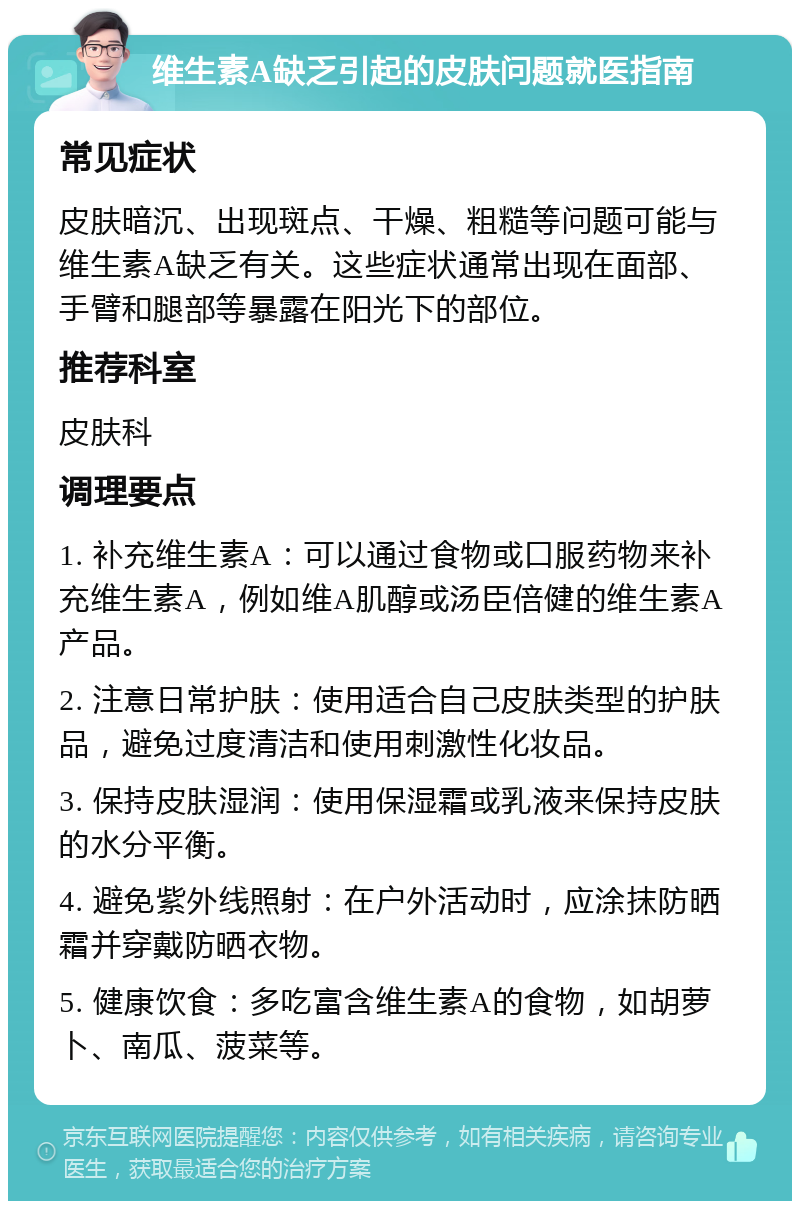 维生素A缺乏引起的皮肤问题就医指南 常见症状 皮肤暗沉、出现斑点、干燥、粗糙等问题可能与维生素A缺乏有关。这些症状通常出现在面部、手臂和腿部等暴露在阳光下的部位。 推荐科室 皮肤科 调理要点 1. 补充维生素A：可以通过食物或口服药物来补充维生素A，例如维A肌醇或汤臣倍健的维生素A产品。 2. 注意日常护肤：使用适合自己皮肤类型的护肤品，避免过度清洁和使用刺激性化妆品。 3. 保持皮肤湿润：使用保湿霜或乳液来保持皮肤的水分平衡。 4. 避免紫外线照射：在户外活动时，应涂抹防晒霜并穿戴防晒衣物。 5. 健康饮食：多吃富含维生素A的食物，如胡萝卜、南瓜、菠菜等。