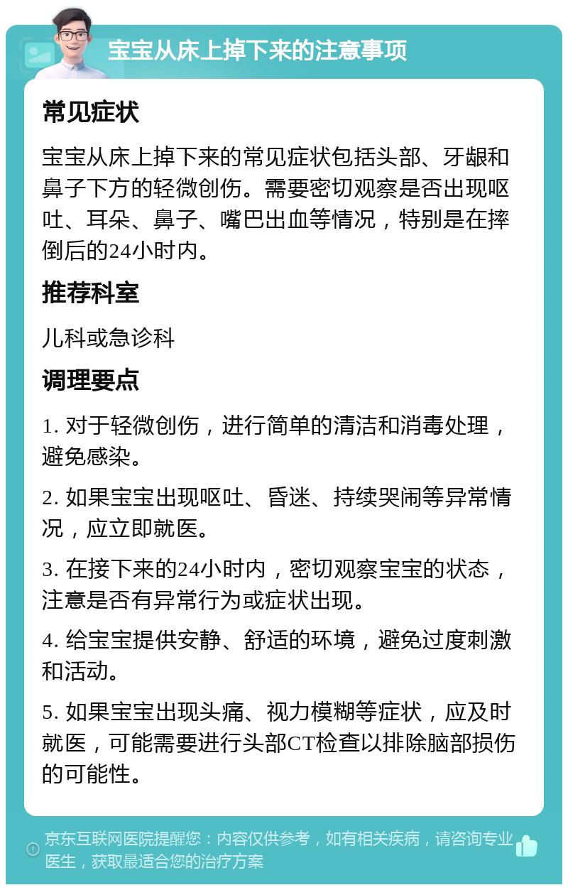 宝宝从床上掉下来的注意事项 常见症状 宝宝从床上掉下来的常见症状包括头部、牙龈和鼻子下方的轻微创伤。需要密切观察是否出现呕吐、耳朵、鼻子、嘴巴出血等情况，特别是在摔倒后的24小时内。 推荐科室 儿科或急诊科 调理要点 1. 对于轻微创伤，进行简单的清洁和消毒处理，避免感染。 2. 如果宝宝出现呕吐、昏迷、持续哭闹等异常情况，应立即就医。 3. 在接下来的24小时内，密切观察宝宝的状态，注意是否有异常行为或症状出现。 4. 给宝宝提供安静、舒适的环境，避免过度刺激和活动。 5. 如果宝宝出现头痛、视力模糊等症状，应及时就医，可能需要进行头部CT检查以排除脑部损伤的可能性。