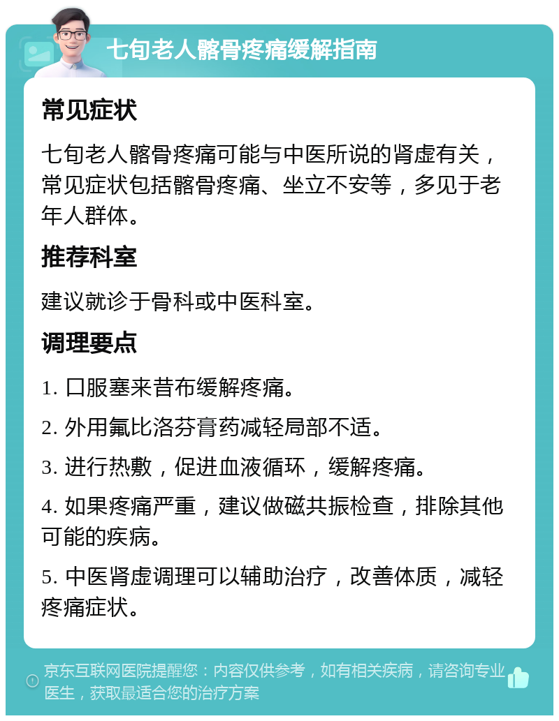 七旬老人髂骨疼痛缓解指南 常见症状 七旬老人髂骨疼痛可能与中医所说的肾虚有关，常见症状包括髂骨疼痛、坐立不安等，多见于老年人群体。 推荐科室 建议就诊于骨科或中医科室。 调理要点 1. 口服塞来昔布缓解疼痛。 2. 外用氟比洛芬膏药减轻局部不适。 3. 进行热敷，促进血液循环，缓解疼痛。 4. 如果疼痛严重，建议做磁共振检查，排除其他可能的疾病。 5. 中医肾虚调理可以辅助治疗，改善体质，减轻疼痛症状。