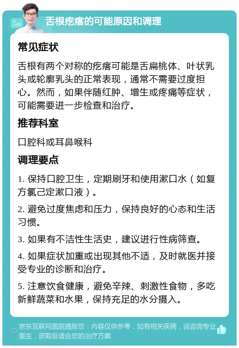 舌根疙瘩的可能原因和调理 常见症状 舌根有两个对称的疙瘩可能是舌扁桃体、叶状乳头或轮廓乳头的正常表现，通常不需要过度担心。然而，如果伴随红肿、增生或疼痛等症状，可能需要进一步检查和治疗。 推荐科室 口腔科或耳鼻喉科 调理要点 1. 保持口腔卫生，定期刷牙和使用漱口水（如复方氯己定漱口液）。 2. 避免过度焦虑和压力，保持良好的心态和生活习惯。 3. 如果有不洁性生活史，建议进行性病筛查。 4. 如果症状加重或出现其他不适，及时就医并接受专业的诊断和治疗。 5. 注意饮食健康，避免辛辣、刺激性食物，多吃新鲜蔬菜和水果，保持充足的水分摄入。