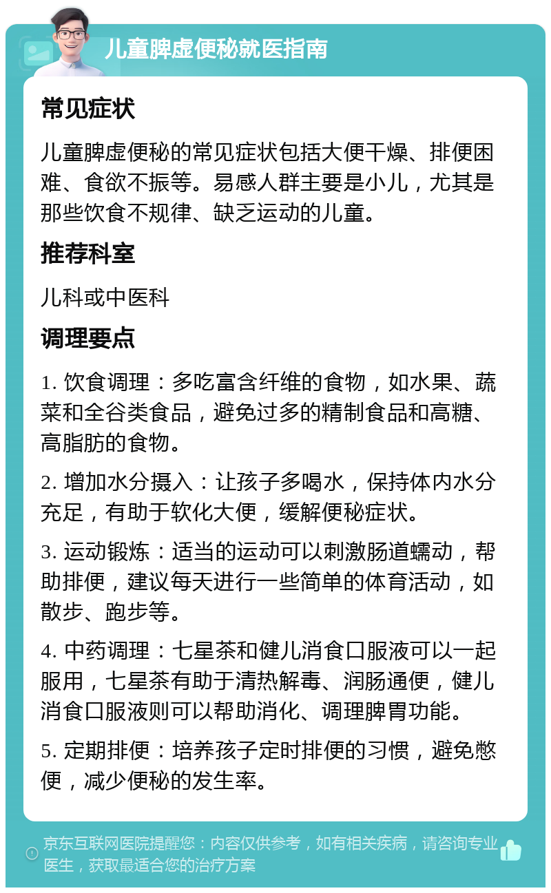 儿童脾虚便秘就医指南 常见症状 儿童脾虚便秘的常见症状包括大便干燥、排便困难、食欲不振等。易感人群主要是小儿，尤其是那些饮食不规律、缺乏运动的儿童。 推荐科室 儿科或中医科 调理要点 1. 饮食调理：多吃富含纤维的食物，如水果、蔬菜和全谷类食品，避免过多的精制食品和高糖、高脂肪的食物。 2. 增加水分摄入：让孩子多喝水，保持体内水分充足，有助于软化大便，缓解便秘症状。 3. 运动锻炼：适当的运动可以刺激肠道蠕动，帮助排便，建议每天进行一些简单的体育活动，如散步、跑步等。 4. 中药调理：七星茶和健儿消食口服液可以一起服用，七星茶有助于清热解毒、润肠通便，健儿消食口服液则可以帮助消化、调理脾胃功能。 5. 定期排便：培养孩子定时排便的习惯，避免憋便，减少便秘的发生率。