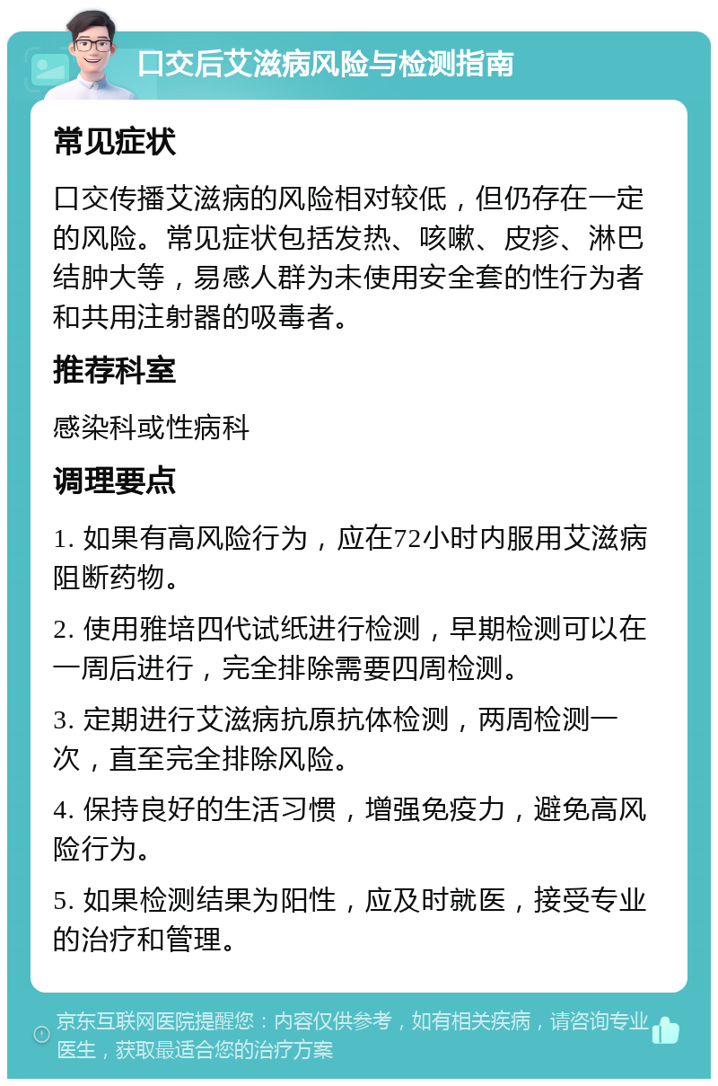 口交后艾滋病风险与检测指南 常见症状 口交传播艾滋病的风险相对较低，但仍存在一定的风险。常见症状包括发热、咳嗽、皮疹、淋巴结肿大等，易感人群为未使用安全套的性行为者和共用注射器的吸毒者。 推荐科室 感染科或性病科 调理要点 1. 如果有高风险行为，应在72小时内服用艾滋病阻断药物。 2. 使用雅培四代试纸进行检测，早期检测可以在一周后进行，完全排除需要四周检测。 3. 定期进行艾滋病抗原抗体检测，两周检测一次，直至完全排除风险。 4. 保持良好的生活习惯，增强免疫力，避免高风险行为。 5. 如果检测结果为阳性，应及时就医，接受专业的治疗和管理。