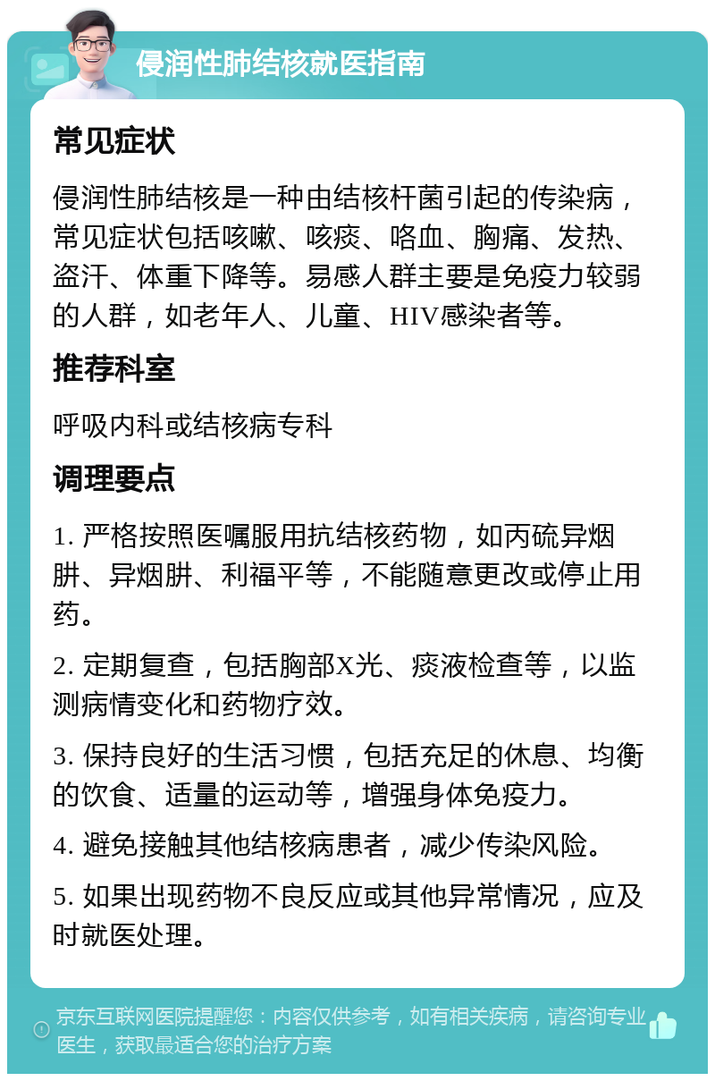 侵润性肺结核就医指南 常见症状 侵润性肺结核是一种由结核杆菌引起的传染病，常见症状包括咳嗽、咳痰、咯血、胸痛、发热、盗汗、体重下降等。易感人群主要是免疫力较弱的人群，如老年人、儿童、HIV感染者等。 推荐科室 呼吸内科或结核病专科 调理要点 1. 严格按照医嘱服用抗结核药物，如丙硫异烟肼、异烟肼、利福平等，不能随意更改或停止用药。 2. 定期复查，包括胸部X光、痰液检查等，以监测病情变化和药物疗效。 3. 保持良好的生活习惯，包括充足的休息、均衡的饮食、适量的运动等，增强身体免疫力。 4. 避免接触其他结核病患者，减少传染风险。 5. 如果出现药物不良反应或其他异常情况，应及时就医处理。