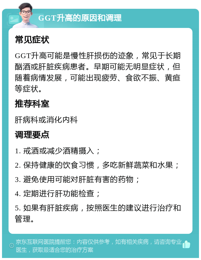 GGT升高的原因和调理 常见症状 GGT升高可能是慢性肝损伤的迹象，常见于长期酗酒或肝脏疾病患者。早期可能无明显症状，但随着病情发展，可能出现疲劳、食欲不振、黄疸等症状。 推荐科室 肝病科或消化内科 调理要点 1. 戒酒或减少酒精摄入； 2. 保持健康的饮食习惯，多吃新鲜蔬菜和水果； 3. 避免使用可能对肝脏有害的药物； 4. 定期进行肝功能检查； 5. 如果有肝脏疾病，按照医生的建议进行治疗和管理。