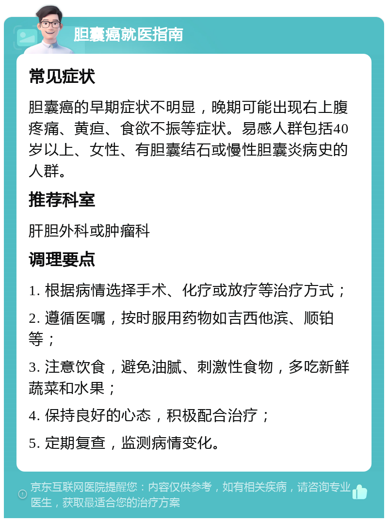 胆囊癌就医指南 常见症状 胆囊癌的早期症状不明显，晚期可能出现右上腹疼痛、黄疸、食欲不振等症状。易感人群包括40岁以上、女性、有胆囊结石或慢性胆囊炎病史的人群。 推荐科室 肝胆外科或肿瘤科 调理要点 1. 根据病情选择手术、化疗或放疗等治疗方式； 2. 遵循医嘱，按时服用药物如吉西他滨、顺铂等； 3. 注意饮食，避免油腻、刺激性食物，多吃新鲜蔬菜和水果； 4. 保持良好的心态，积极配合治疗； 5. 定期复查，监测病情变化。