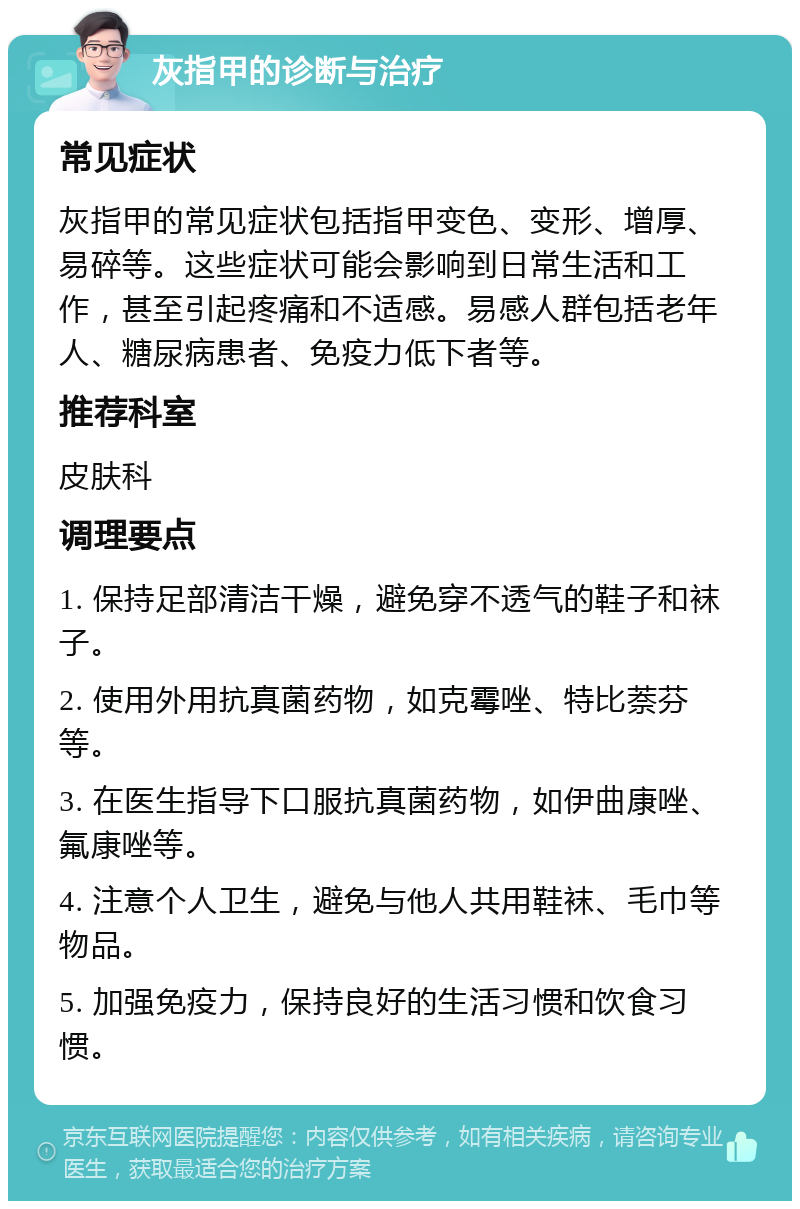 灰指甲的诊断与治疗 常见症状 灰指甲的常见症状包括指甲变色、变形、增厚、易碎等。这些症状可能会影响到日常生活和工作，甚至引起疼痛和不适感。易感人群包括老年人、糖尿病患者、免疫力低下者等。 推荐科室 皮肤科 调理要点 1. 保持足部清洁干燥，避免穿不透气的鞋子和袜子。 2. 使用外用抗真菌药物，如克霉唑、特比萘芬等。 3. 在医生指导下口服抗真菌药物，如伊曲康唑、氟康唑等。 4. 注意个人卫生，避免与他人共用鞋袜、毛巾等物品。 5. 加强免疫力，保持良好的生活习惯和饮食习惯。