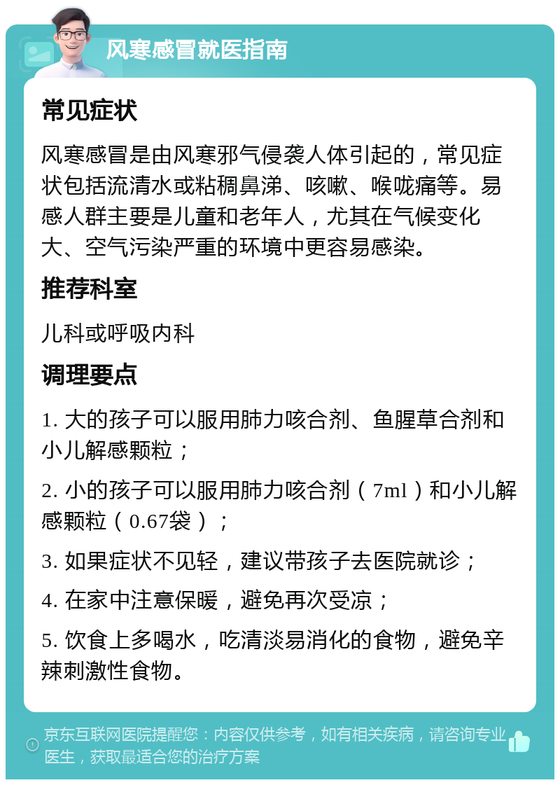 风寒感冒就医指南 常见症状 风寒感冒是由风寒邪气侵袭人体引起的，常见症状包括流清水或粘稠鼻涕、咳嗽、喉咙痛等。易感人群主要是儿童和老年人，尤其在气候变化大、空气污染严重的环境中更容易感染。 推荐科室 儿科或呼吸内科 调理要点 1. 大的孩子可以服用肺力咳合剂、鱼腥草合剂和小儿解感颗粒； 2. 小的孩子可以服用肺力咳合剂（7ml）和小儿解感颗粒（0.67袋）； 3. 如果症状不见轻，建议带孩子去医院就诊； 4. 在家中注意保暖，避免再次受凉； 5. 饮食上多喝水，吃清淡易消化的食物，避免辛辣刺激性食物。