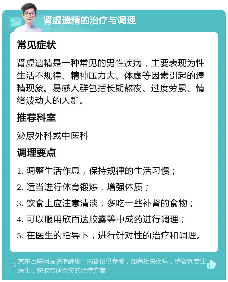 肾虚遗精的治疗与调理 常见症状 肾虚遗精是一种常见的男性疾病，主要表现为性生活不规律、精神压力大、体虚等因素引起的遗精现象。易感人群包括长期熬夜、过度劳累、情绪波动大的人群。 推荐科室 泌尿外科或中医科 调理要点 1. 调整生活作息，保持规律的生活习惯； 2. 适当进行体育锻炼，增强体质； 3. 饮食上应注意清淡，多吃一些补肾的食物； 4. 可以服用欣百达胶囊等中成药进行调理； 5. 在医生的指导下，进行针对性的治疗和调理。