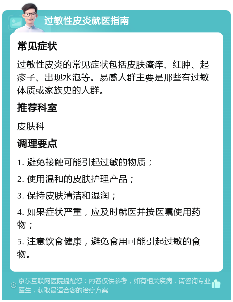 过敏性皮炎就医指南 常见症状 过敏性皮炎的常见症状包括皮肤瘙痒、红肿、起疹子、出现水泡等。易感人群主要是那些有过敏体质或家族史的人群。 推荐科室 皮肤科 调理要点 1. 避免接触可能引起过敏的物质； 2. 使用温和的皮肤护理产品； 3. 保持皮肤清洁和湿润； 4. 如果症状严重，应及时就医并按医嘱使用药物； 5. 注意饮食健康，避免食用可能引起过敏的食物。