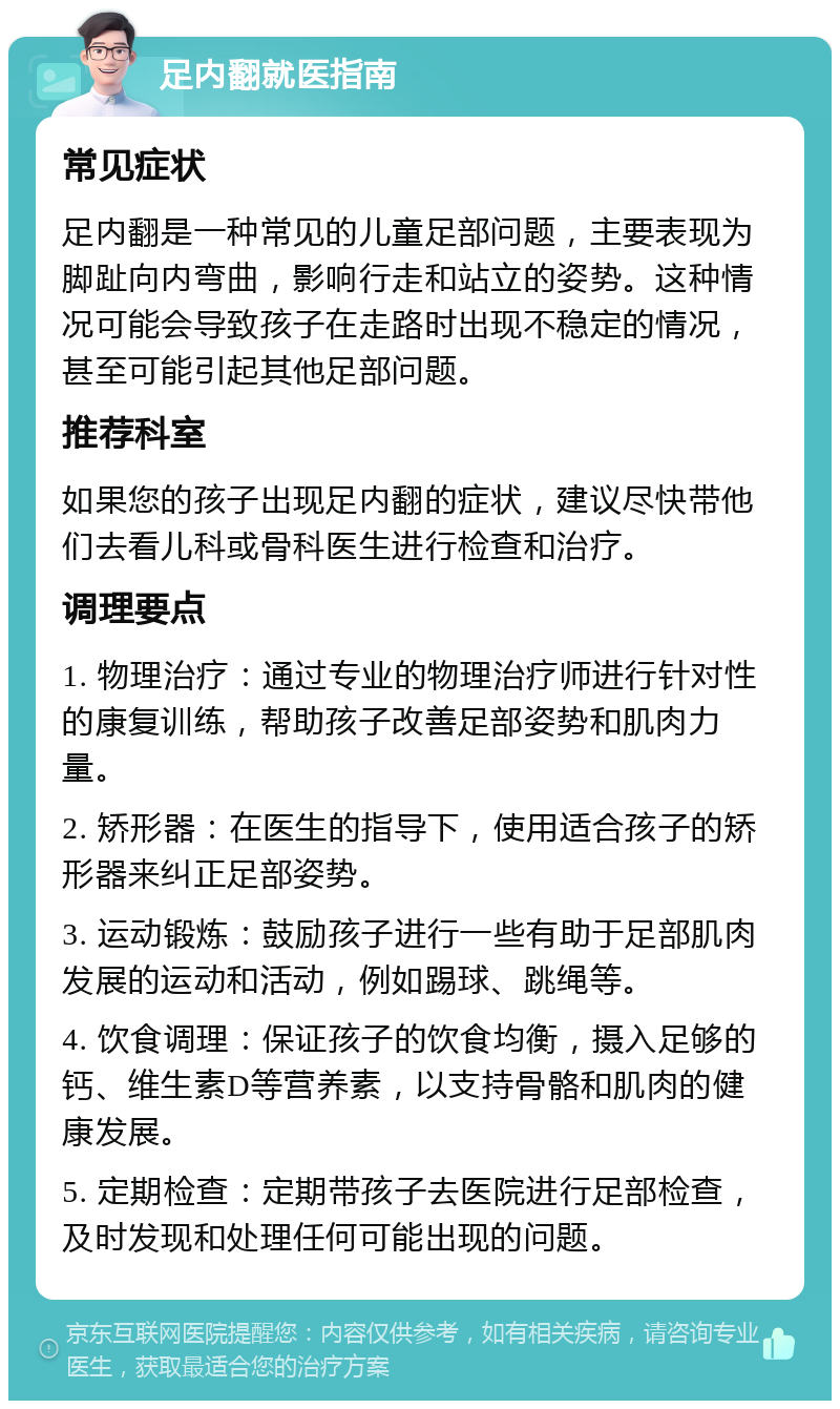 足内翻就医指南 常见症状 足内翻是一种常见的儿童足部问题，主要表现为脚趾向内弯曲，影响行走和站立的姿势。这种情况可能会导致孩子在走路时出现不稳定的情况，甚至可能引起其他足部问题。 推荐科室 如果您的孩子出现足内翻的症状，建议尽快带他们去看儿科或骨科医生进行检查和治疗。 调理要点 1. 物理治疗：通过专业的物理治疗师进行针对性的康复训练，帮助孩子改善足部姿势和肌肉力量。 2. 矫形器：在医生的指导下，使用适合孩子的矫形器来纠正足部姿势。 3. 运动锻炼：鼓励孩子进行一些有助于足部肌肉发展的运动和活动，例如踢球、跳绳等。 4. 饮食调理：保证孩子的饮食均衡，摄入足够的钙、维生素D等营养素，以支持骨骼和肌肉的健康发展。 5. 定期检查：定期带孩子去医院进行足部检查，及时发现和处理任何可能出现的问题。