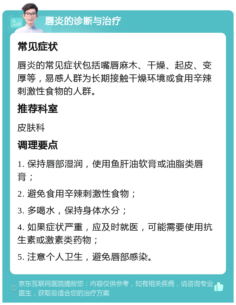 唇炎的诊断与治疗 常见症状 唇炎的常见症状包括嘴唇麻木、干燥、起皮、变厚等，易感人群为长期接触干燥环境或食用辛辣刺激性食物的人群。 推荐科室 皮肤科 调理要点 1. 保持唇部湿润，使用鱼肝油软膏或油脂类唇膏； 2. 避免食用辛辣刺激性食物； 3. 多喝水，保持身体水分； 4. 如果症状严重，应及时就医，可能需要使用抗生素或激素类药物； 5. 注意个人卫生，避免唇部感染。