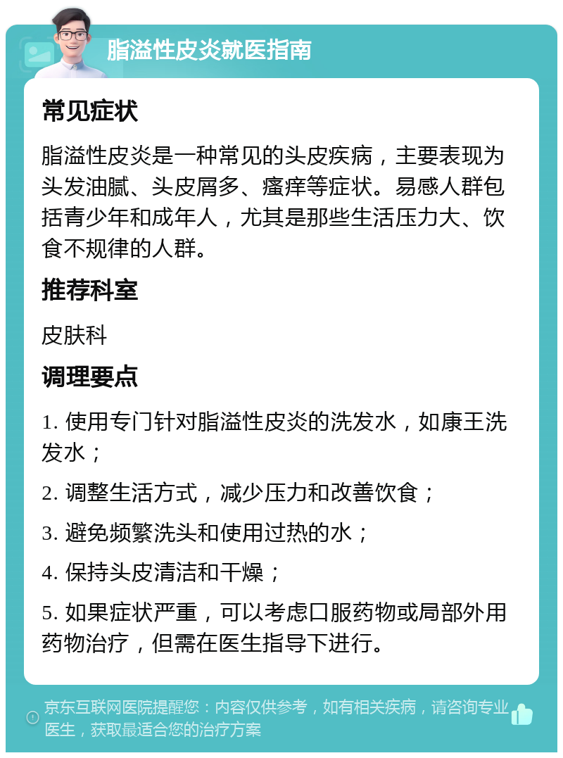 脂溢性皮炎就医指南 常见症状 脂溢性皮炎是一种常见的头皮疾病，主要表现为头发油腻、头皮屑多、瘙痒等症状。易感人群包括青少年和成年人，尤其是那些生活压力大、饮食不规律的人群。 推荐科室 皮肤科 调理要点 1. 使用专门针对脂溢性皮炎的洗发水，如康王洗发水； 2. 调整生活方式，减少压力和改善饮食； 3. 避免频繁洗头和使用过热的水； 4. 保持头皮清洁和干燥； 5. 如果症状严重，可以考虑口服药物或局部外用药物治疗，但需在医生指导下进行。