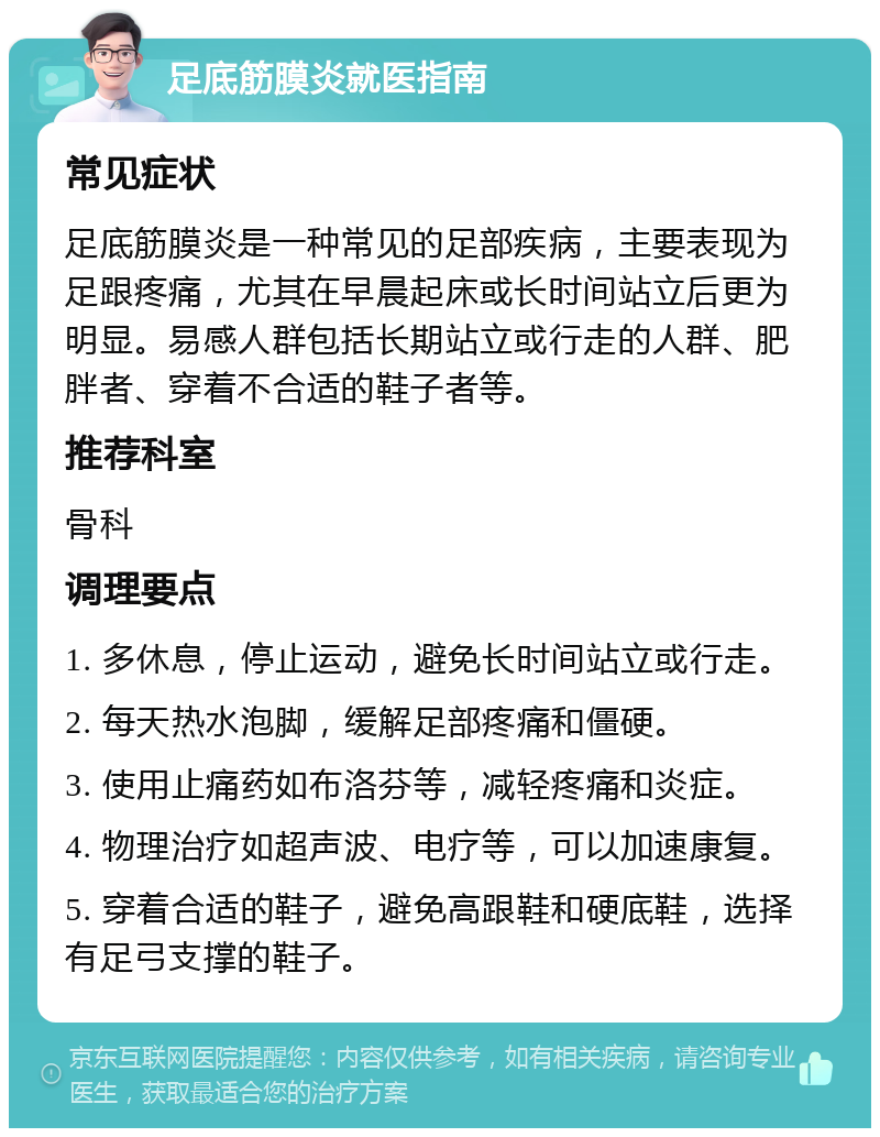 足底筋膜炎就医指南 常见症状 足底筋膜炎是一种常见的足部疾病，主要表现为足跟疼痛，尤其在早晨起床或长时间站立后更为明显。易感人群包括长期站立或行走的人群、肥胖者、穿着不合适的鞋子者等。 推荐科室 骨科 调理要点 1. 多休息，停止运动，避免长时间站立或行走。 2. 每天热水泡脚，缓解足部疼痛和僵硬。 3. 使用止痛药如布洛芬等，减轻疼痛和炎症。 4. 物理治疗如超声波、电疗等，可以加速康复。 5. 穿着合适的鞋子，避免高跟鞋和硬底鞋，选择有足弓支撑的鞋子。