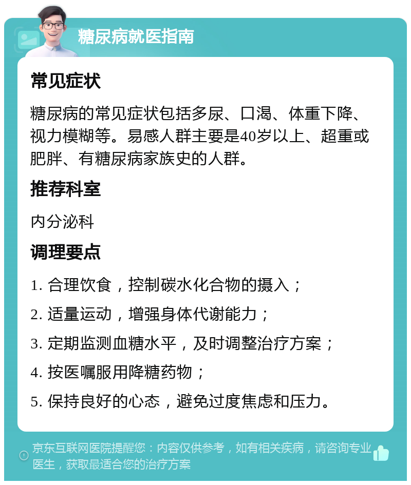 糖尿病就医指南 常见症状 糖尿病的常见症状包括多尿、口渴、体重下降、视力模糊等。易感人群主要是40岁以上、超重或肥胖、有糖尿病家族史的人群。 推荐科室 内分泌科 调理要点 1. 合理饮食，控制碳水化合物的摄入； 2. 适量运动，增强身体代谢能力； 3. 定期监测血糖水平，及时调整治疗方案； 4. 按医嘱服用降糖药物； 5. 保持良好的心态，避免过度焦虑和压力。