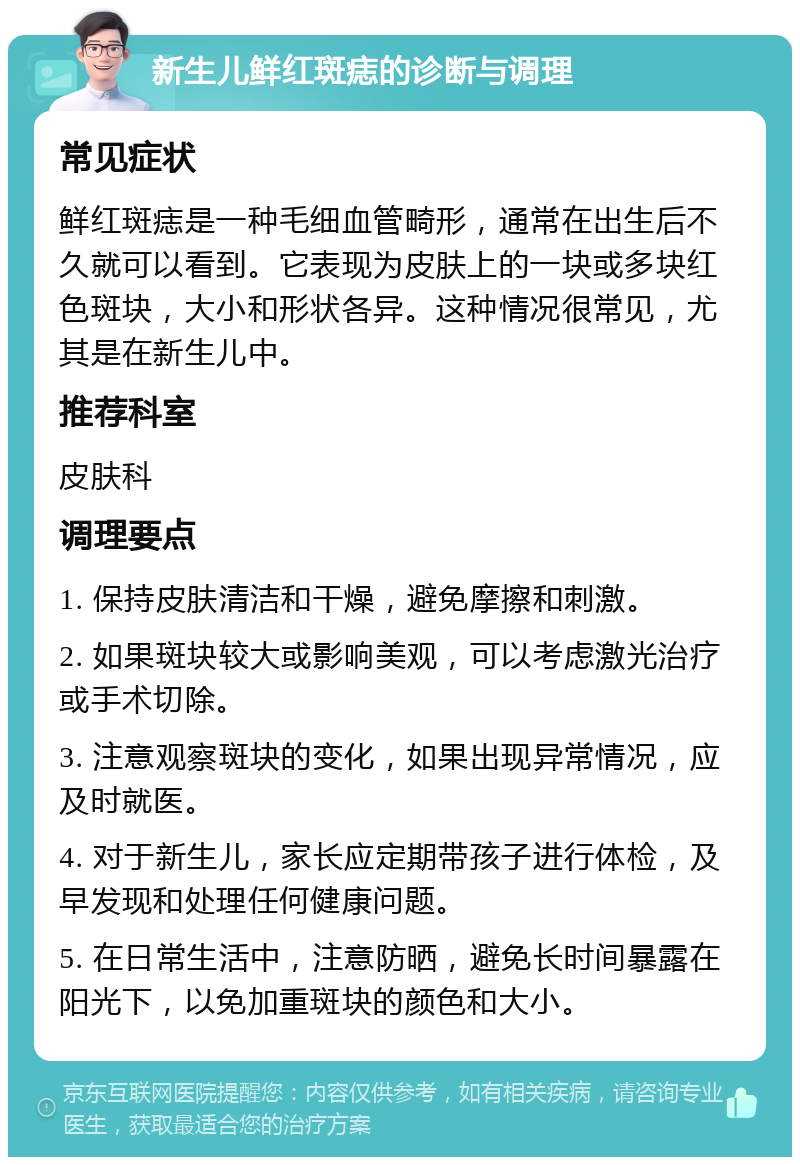 新生儿鲜红斑痣的诊断与调理 常见症状 鲜红斑痣是一种毛细血管畸形，通常在出生后不久就可以看到。它表现为皮肤上的一块或多块红色斑块，大小和形状各异。这种情况很常见，尤其是在新生儿中。 推荐科室 皮肤科 调理要点 1. 保持皮肤清洁和干燥，避免摩擦和刺激。 2. 如果斑块较大或影响美观，可以考虑激光治疗或手术切除。 3. 注意观察斑块的变化，如果出现异常情况，应及时就医。 4. 对于新生儿，家长应定期带孩子进行体检，及早发现和处理任何健康问题。 5. 在日常生活中，注意防晒，避免长时间暴露在阳光下，以免加重斑块的颜色和大小。