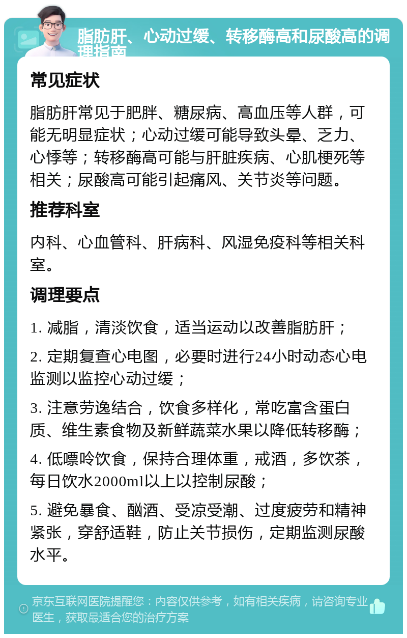 脂肪肝、心动过缓、转移酶高和尿酸高的调理指南 常见症状 脂肪肝常见于肥胖、糖尿病、高血压等人群，可能无明显症状；心动过缓可能导致头晕、乏力、心悸等；转移酶高可能与肝脏疾病、心肌梗死等相关；尿酸高可能引起痛风、关节炎等问题。 推荐科室 内科、心血管科、肝病科、风湿免疫科等相关科室。 调理要点 1. 减脂，清淡饮食，适当运动以改善脂肪肝； 2. 定期复查心电图，必要时进行24小时动态心电监测以监控心动过缓； 3. 注意劳逸结合，饮食多样化，常吃富含蛋白质、维生素食物及新鲜蔬菜水果以降低转移酶； 4. 低嘌呤饮食，保持合理体重，戒酒，多饮茶，每日饮水2000ml以上以控制尿酸； 5. 避免暴食、酗酒、受凉受潮、过度疲劳和精神紧张，穿舒适鞋，防止关节损伤，定期监测尿酸水平。