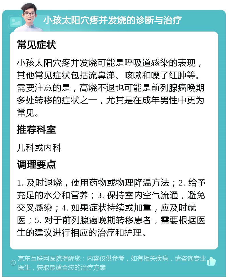 小孩太阳穴疼并发烧的诊断与治疗 常见症状 小孩太阳穴疼并发烧可能是呼吸道感染的表现，其他常见症状包括流鼻涕、咳嗽和嗓子红肿等。需要注意的是，高烧不退也可能是前列腺癌晚期多处转移的症状之一，尤其是在成年男性中更为常见。 推荐科室 儿科或内科 调理要点 1. 及时退烧，使用药物或物理降温方法；2. 给予充足的水分和营养；3. 保持室内空气流通，避免交叉感染；4. 如果症状持续或加重，应及时就医；5. 对于前列腺癌晚期转移患者，需要根据医生的建议进行相应的治疗和护理。