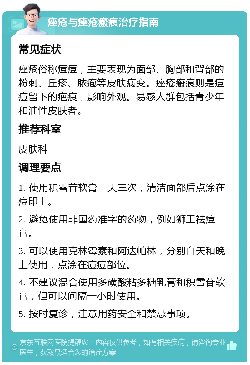 痤疮与痤疮瘢痕治疗指南 常见症状 痤疮俗称痘痘，主要表现为面部、胸部和背部的粉刺、丘疹、脓疱等皮肤病变。痤疮瘢痕则是痘痘留下的疤痕，影响外观。易感人群包括青少年和油性皮肤者。 推荐科室 皮肤科 调理要点 1. 使用积雪苷软膏一天三次，清洁面部后点涂在痘印上。 2. 避免使用非国药准字的药物，例如狮王祛痘膏。 3. 可以使用克林霉素和阿达帕林，分别白天和晚上使用，点涂在痘痘部位。 4. 不建议混合使用多磺酸粘多糖乳膏和积雪苷软膏，但可以间隔一小时使用。 5. 按时复诊，注意用药安全和禁忌事项。