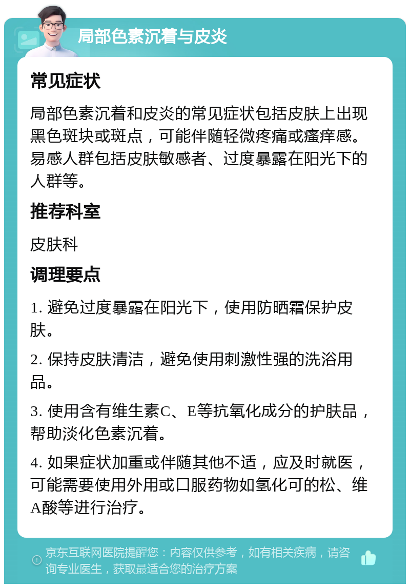 局部色素沉着与皮炎 常见症状 局部色素沉着和皮炎的常见症状包括皮肤上出现黑色斑块或斑点，可能伴随轻微疼痛或瘙痒感。易感人群包括皮肤敏感者、过度暴露在阳光下的人群等。 推荐科室 皮肤科 调理要点 1. 避免过度暴露在阳光下，使用防晒霜保护皮肤。 2. 保持皮肤清洁，避免使用刺激性强的洗浴用品。 3. 使用含有维生素C、E等抗氧化成分的护肤品，帮助淡化色素沉着。 4. 如果症状加重或伴随其他不适，应及时就医，可能需要使用外用或口服药物如氢化可的松、维A酸等进行治疗。