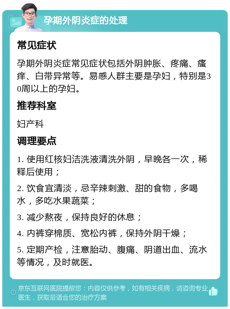 孕期外阴炎症的处理 常见症状 孕期外阴炎症常见症状包括外阴肿胀、疼痛、瘙痒、白带异常等。易感人群主要是孕妇，特别是30周以上的孕妇。 推荐科室 妇产科 调理要点 1. 使用红核妇洁洗液清洗外阴，早晚各一次，稀释后使用； 2. 饮食宜清淡，忌辛辣刺激、甜的食物，多喝水，多吃水果蔬菜； 3. 减少熬夜，保持良好的休息； 4. 内裤穿棉质、宽松内裤，保持外阴干燥； 5. 定期产检，注意胎动、腹痛、阴道出血、流水等情况，及时就医。