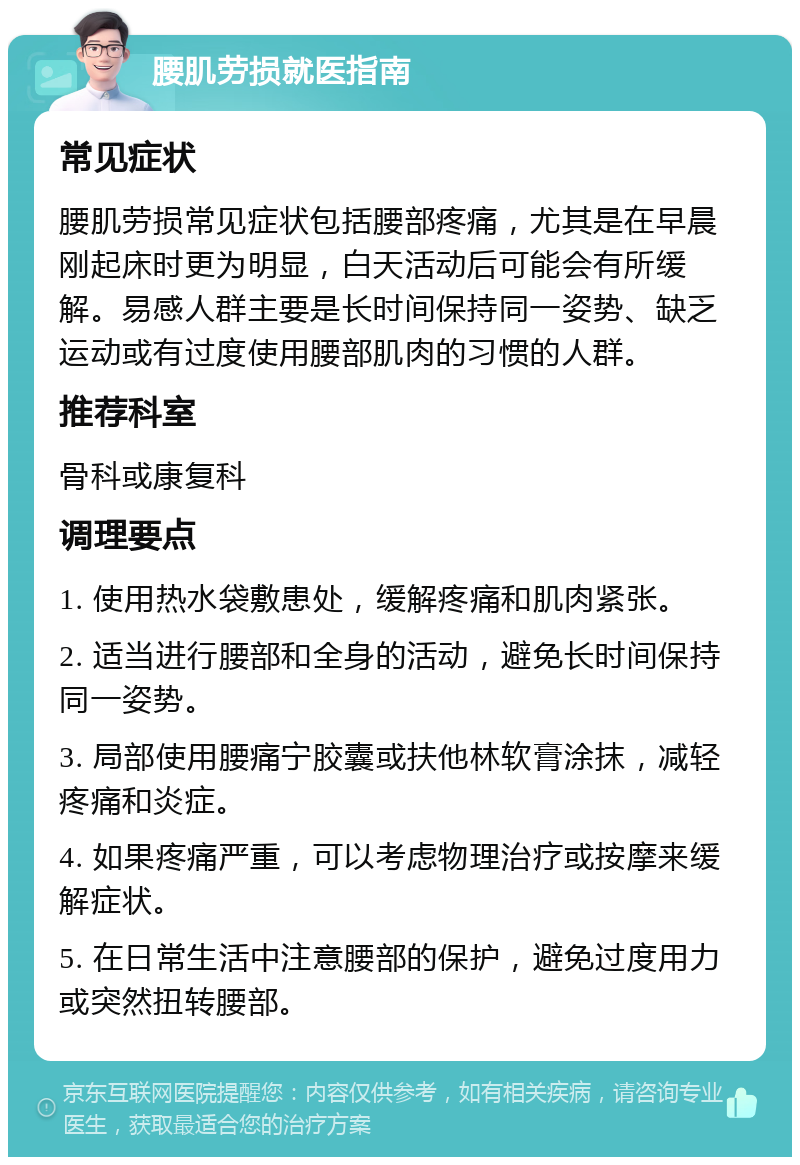 腰肌劳损就医指南 常见症状 腰肌劳损常见症状包括腰部疼痛，尤其是在早晨刚起床时更为明显，白天活动后可能会有所缓解。易感人群主要是长时间保持同一姿势、缺乏运动或有过度使用腰部肌肉的习惯的人群。 推荐科室 骨科或康复科 调理要点 1. 使用热水袋敷患处，缓解疼痛和肌肉紧张。 2. 适当进行腰部和全身的活动，避免长时间保持同一姿势。 3. 局部使用腰痛宁胶囊或扶他林软膏涂抹，减轻疼痛和炎症。 4. 如果疼痛严重，可以考虑物理治疗或按摩来缓解症状。 5. 在日常生活中注意腰部的保护，避免过度用力或突然扭转腰部。