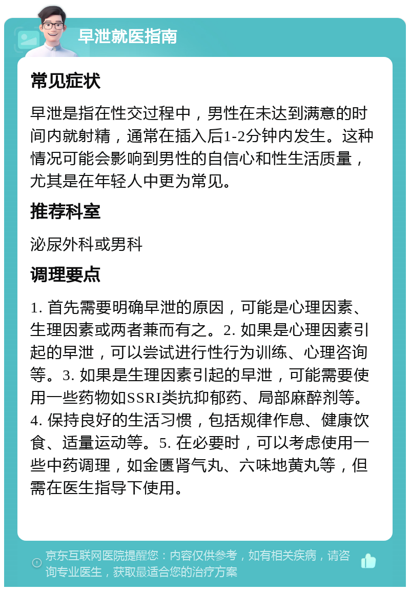 早泄就医指南 常见症状 早泄是指在性交过程中，男性在未达到满意的时间内就射精，通常在插入后1-2分钟内发生。这种情况可能会影响到男性的自信心和性生活质量，尤其是在年轻人中更为常见。 推荐科室 泌尿外科或男科 调理要点 1. 首先需要明确早泄的原因，可能是心理因素、生理因素或两者兼而有之。2. 如果是心理因素引起的早泄，可以尝试进行性行为训练、心理咨询等。3. 如果是生理因素引起的早泄，可能需要使用一些药物如SSRI类抗抑郁药、局部麻醉剂等。4. 保持良好的生活习惯，包括规律作息、健康饮食、适量运动等。5. 在必要时，可以考虑使用一些中药调理，如金匮肾气丸、六味地黄丸等，但需在医生指导下使用。