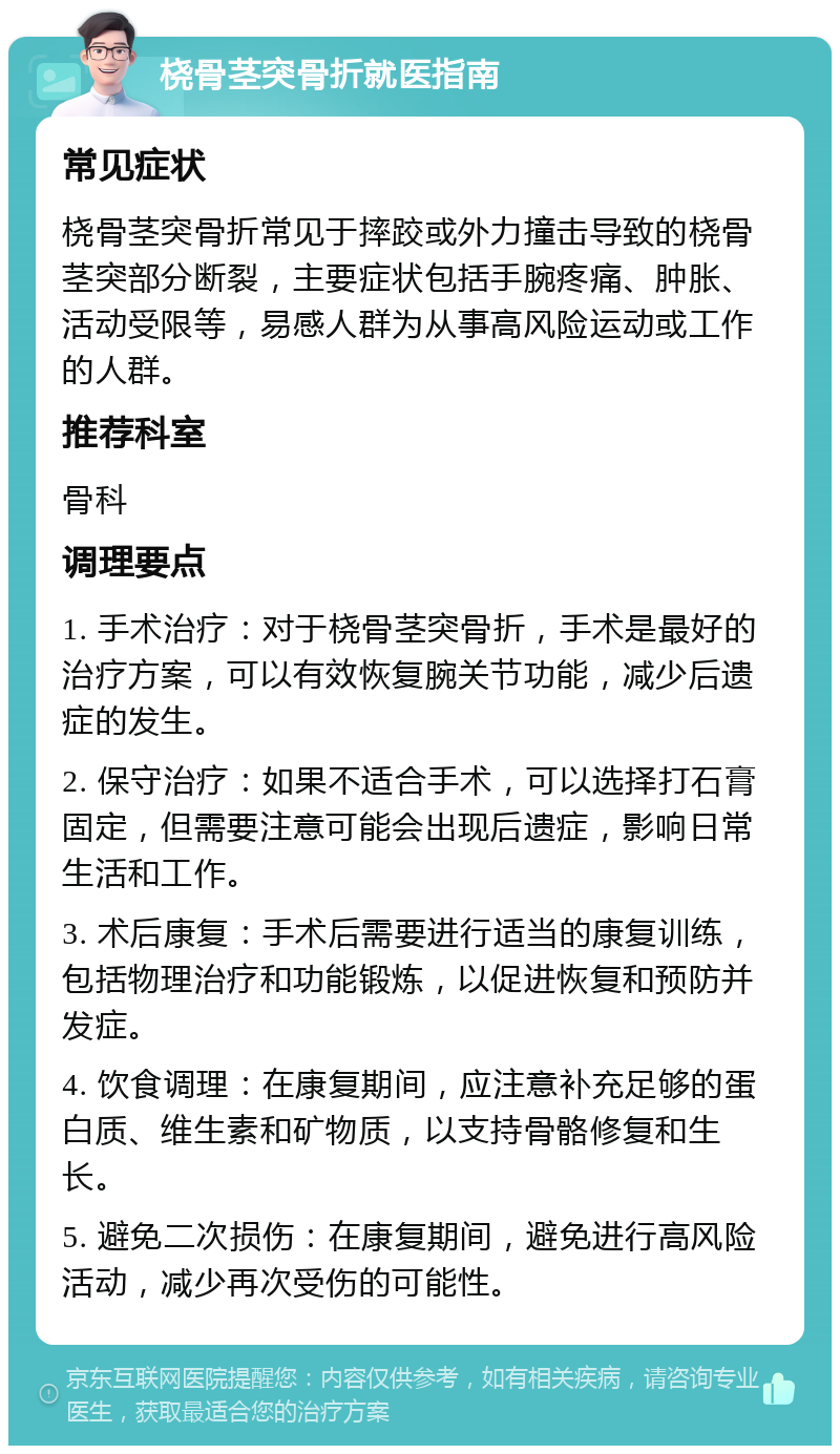 桡骨茎突骨折就医指南 常见症状 桡骨茎突骨折常见于摔跤或外力撞击导致的桡骨茎突部分断裂，主要症状包括手腕疼痛、肿胀、活动受限等，易感人群为从事高风险运动或工作的人群。 推荐科室 骨科 调理要点 1. 手术治疗：对于桡骨茎突骨折，手术是最好的治疗方案，可以有效恢复腕关节功能，减少后遗症的发生。 2. 保守治疗：如果不适合手术，可以选择打石膏固定，但需要注意可能会出现后遗症，影响日常生活和工作。 3. 术后康复：手术后需要进行适当的康复训练，包括物理治疗和功能锻炼，以促进恢复和预防并发症。 4. 饮食调理：在康复期间，应注意补充足够的蛋白质、维生素和矿物质，以支持骨骼修复和生长。 5. 避免二次损伤：在康复期间，避免进行高风险活动，减少再次受伤的可能性。