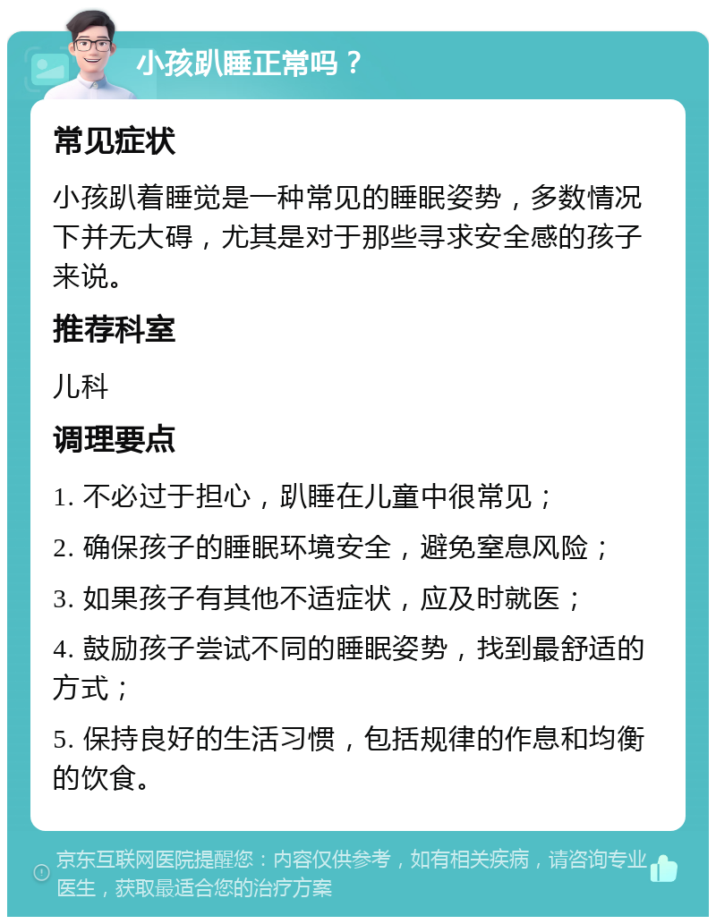 小孩趴睡正常吗？ 常见症状 小孩趴着睡觉是一种常见的睡眠姿势，多数情况下并无大碍，尤其是对于那些寻求安全感的孩子来说。 推荐科室 儿科 调理要点 1. 不必过于担心，趴睡在儿童中很常见； 2. 确保孩子的睡眠环境安全，避免窒息风险； 3. 如果孩子有其他不适症状，应及时就医； 4. 鼓励孩子尝试不同的睡眠姿势，找到最舒适的方式； 5. 保持良好的生活习惯，包括规律的作息和均衡的饮食。