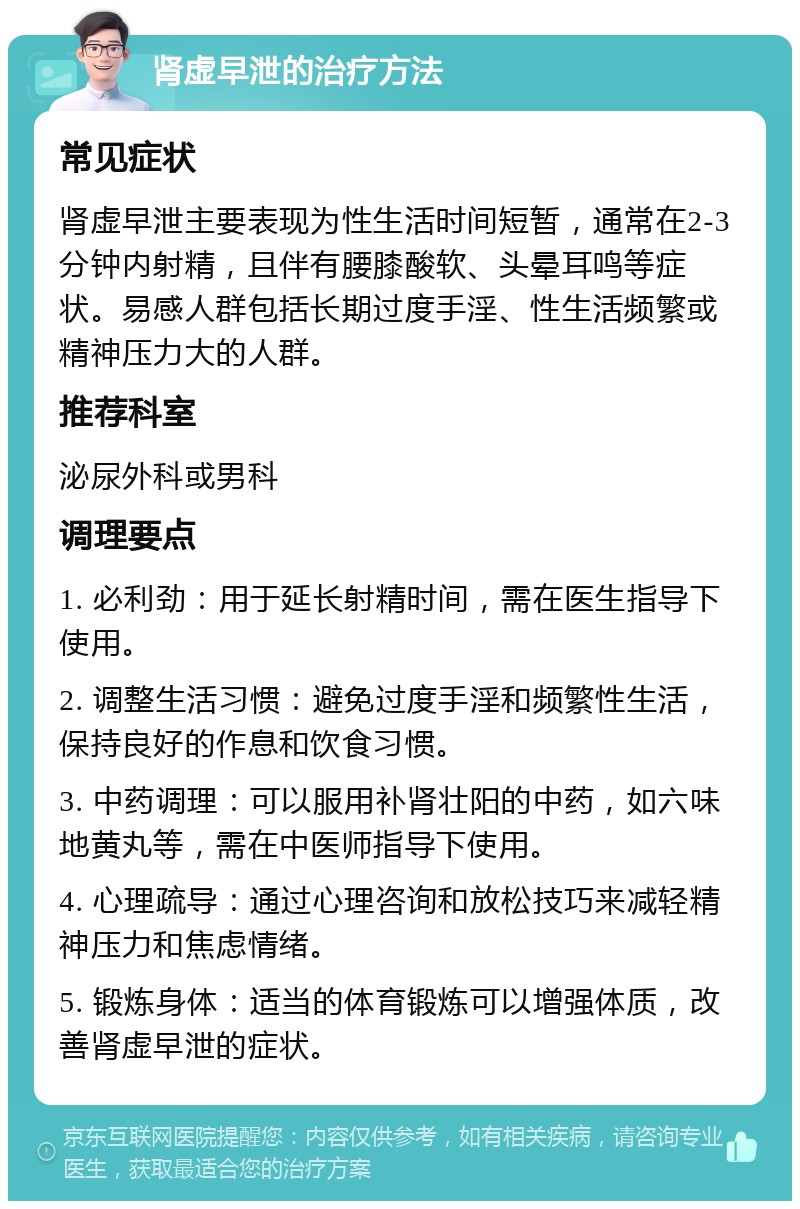 肾虚早泄的治疗方法 常见症状 肾虚早泄主要表现为性生活时间短暂，通常在2-3分钟内射精，且伴有腰膝酸软、头晕耳鸣等症状。易感人群包括长期过度手淫、性生活频繁或精神压力大的人群。 推荐科室 泌尿外科或男科 调理要点 1. 必利劲：用于延长射精时间，需在医生指导下使用。 2. 调整生活习惯：避免过度手淫和频繁性生活，保持良好的作息和饮食习惯。 3. 中药调理：可以服用补肾壮阳的中药，如六味地黄丸等，需在中医师指导下使用。 4. 心理疏导：通过心理咨询和放松技巧来减轻精神压力和焦虑情绪。 5. 锻炼身体：适当的体育锻炼可以增强体质，改善肾虚早泄的症状。