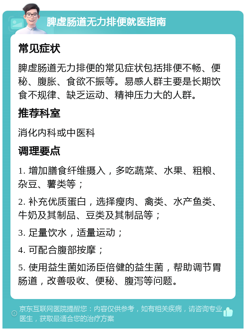 脾虚肠道无力排便就医指南 常见症状 脾虚肠道无力排便的常见症状包括排便不畅、便秘、腹胀、食欲不振等。易感人群主要是长期饮食不规律、缺乏运动、精神压力大的人群。 推荐科室 消化内科或中医科 调理要点 1. 增加膳食纤维摄入，多吃蔬菜、水果、粗粮、杂豆、薯类等； 2. 补充优质蛋白，选择瘦肉、禽类、水产鱼类、牛奶及其制品、豆类及其制品等； 3. 足量饮水，适量运动； 4. 可配合腹部按摩； 5. 使用益生菌如汤臣倍健的益生菌，帮助调节胃肠道，改善吸收、便秘、腹泻等问题。