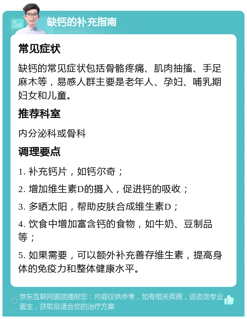 缺钙的补充指南 常见症状 缺钙的常见症状包括骨骼疼痛、肌肉抽搐、手足麻木等，易感人群主要是老年人、孕妇、哺乳期妇女和儿童。 推荐科室 内分泌科或骨科 调理要点 1. 补充钙片，如钙尔奇； 2. 增加维生素D的摄入，促进钙的吸收； 3. 多晒太阳，帮助皮肤合成维生素D； 4. 饮食中增加富含钙的食物，如牛奶、豆制品等； 5. 如果需要，可以额外补充善存维生素，提高身体的免疫力和整体健康水平。