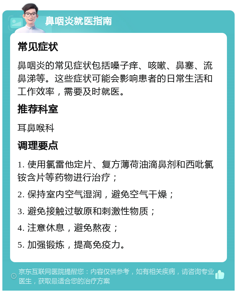 鼻咽炎就医指南 常见症状 鼻咽炎的常见症状包括嗓子痒、咳嗽、鼻塞、流鼻涕等。这些症状可能会影响患者的日常生活和工作效率，需要及时就医。 推荐科室 耳鼻喉科 调理要点 1. 使用氯雷他定片、复方薄荷油滴鼻剂和西吡氯铵含片等药物进行治疗； 2. 保持室内空气湿润，避免空气干燥； 3. 避免接触过敏原和刺激性物质； 4. 注意休息，避免熬夜； 5. 加强锻炼，提高免疫力。