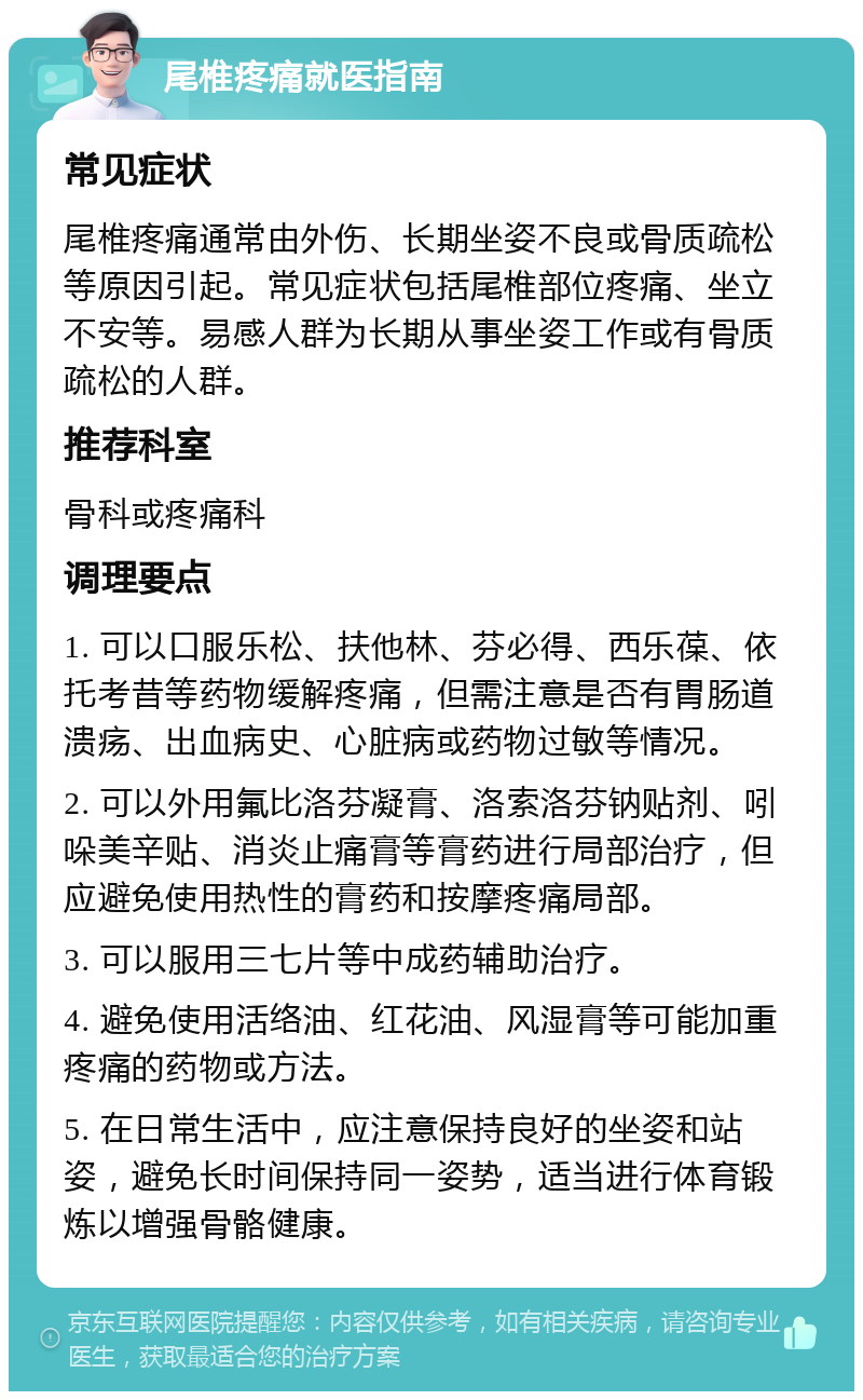 尾椎疼痛就医指南 常见症状 尾椎疼痛通常由外伤、长期坐姿不良或骨质疏松等原因引起。常见症状包括尾椎部位疼痛、坐立不安等。易感人群为长期从事坐姿工作或有骨质疏松的人群。 推荐科室 骨科或疼痛科 调理要点 1. 可以口服乐松、扶他林、芬必得、西乐葆、依托考昔等药物缓解疼痛，但需注意是否有胃肠道溃疡、出血病史、心脏病或药物过敏等情况。 2. 可以外用氟比洛芬凝膏、洛索洛芬钠贴剂、吲哚美辛贴、消炎止痛膏等膏药进行局部治疗，但应避免使用热性的膏药和按摩疼痛局部。 3. 可以服用三七片等中成药辅助治疗。 4. 避免使用活络油、红花油、风湿膏等可能加重疼痛的药物或方法。 5. 在日常生活中，应注意保持良好的坐姿和站姿，避免长时间保持同一姿势，适当进行体育锻炼以增强骨骼健康。