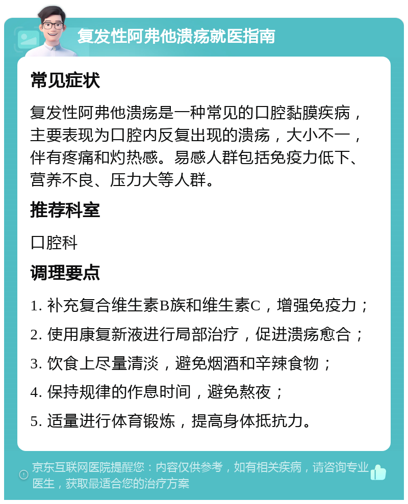 复发性阿弗他溃疡就医指南 常见症状 复发性阿弗他溃疡是一种常见的口腔黏膜疾病，主要表现为口腔内反复出现的溃疡，大小不一，伴有疼痛和灼热感。易感人群包括免疫力低下、营养不良、压力大等人群。 推荐科室 口腔科 调理要点 1. 补充复合维生素B族和维生素C，增强免疫力； 2. 使用康复新液进行局部治疗，促进溃疡愈合； 3. 饮食上尽量清淡，避免烟酒和辛辣食物； 4. 保持规律的作息时间，避免熬夜； 5. 适量进行体育锻炼，提高身体抵抗力。