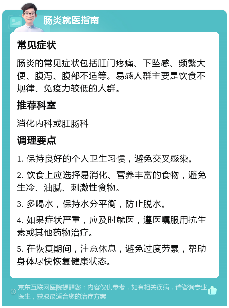 肠炎就医指南 常见症状 肠炎的常见症状包括肛门疼痛、下坠感、频繁大便、腹泻、腹部不适等。易感人群主要是饮食不规律、免疫力较低的人群。 推荐科室 消化内科或肛肠科 调理要点 1. 保持良好的个人卫生习惯，避免交叉感染。 2. 饮食上应选择易消化、营养丰富的食物，避免生冷、油腻、刺激性食物。 3. 多喝水，保持水分平衡，防止脱水。 4. 如果症状严重，应及时就医，遵医嘱服用抗生素或其他药物治疗。 5. 在恢复期间，注意休息，避免过度劳累，帮助身体尽快恢复健康状态。