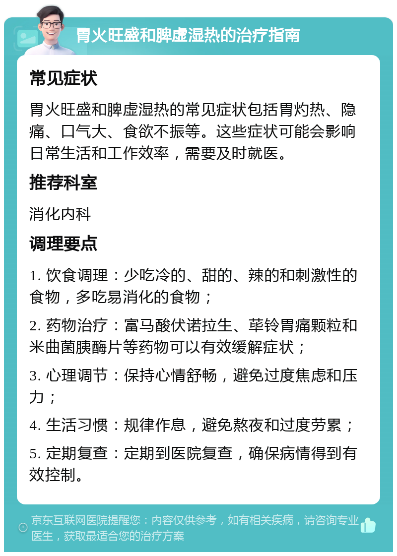 胃火旺盛和脾虚湿热的治疗指南 常见症状 胃火旺盛和脾虚湿热的常见症状包括胃灼热、隐痛、口气大、食欲不振等。这些症状可能会影响日常生活和工作效率，需要及时就医。 推荐科室 消化内科 调理要点 1. 饮食调理：少吃冷的、甜的、辣的和刺激性的食物，多吃易消化的食物； 2. 药物治疗：富马酸伏诺拉生、荜铃胃痛颗粒和米曲菌胰酶片等药物可以有效缓解症状； 3. 心理调节：保持心情舒畅，避免过度焦虑和压力； 4. 生活习惯：规律作息，避免熬夜和过度劳累； 5. 定期复查：定期到医院复查，确保病情得到有效控制。