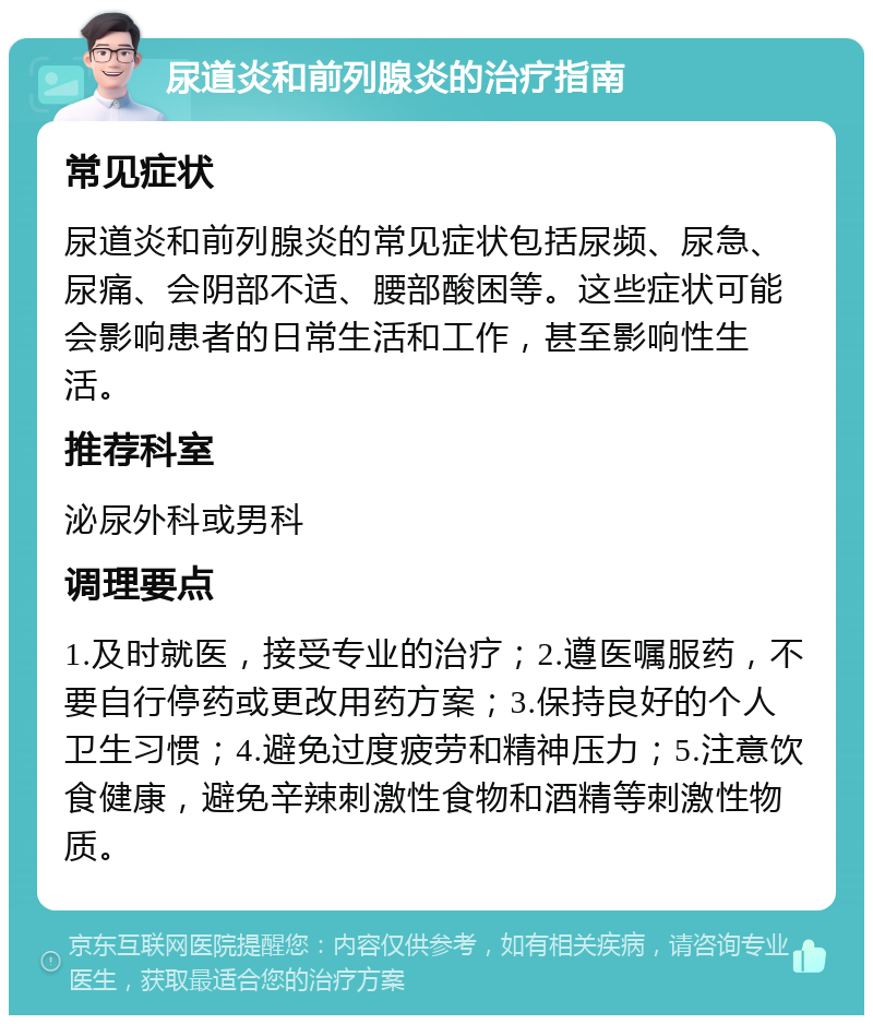 尿道炎和前列腺炎的治疗指南 常见症状 尿道炎和前列腺炎的常见症状包括尿频、尿急、尿痛、会阴部不适、腰部酸困等。这些症状可能会影响患者的日常生活和工作，甚至影响性生活。 推荐科室 泌尿外科或男科 调理要点 1.及时就医，接受专业的治疗；2.遵医嘱服药，不要自行停药或更改用药方案；3.保持良好的个人卫生习惯；4.避免过度疲劳和精神压力；5.注意饮食健康，避免辛辣刺激性食物和酒精等刺激性物质。