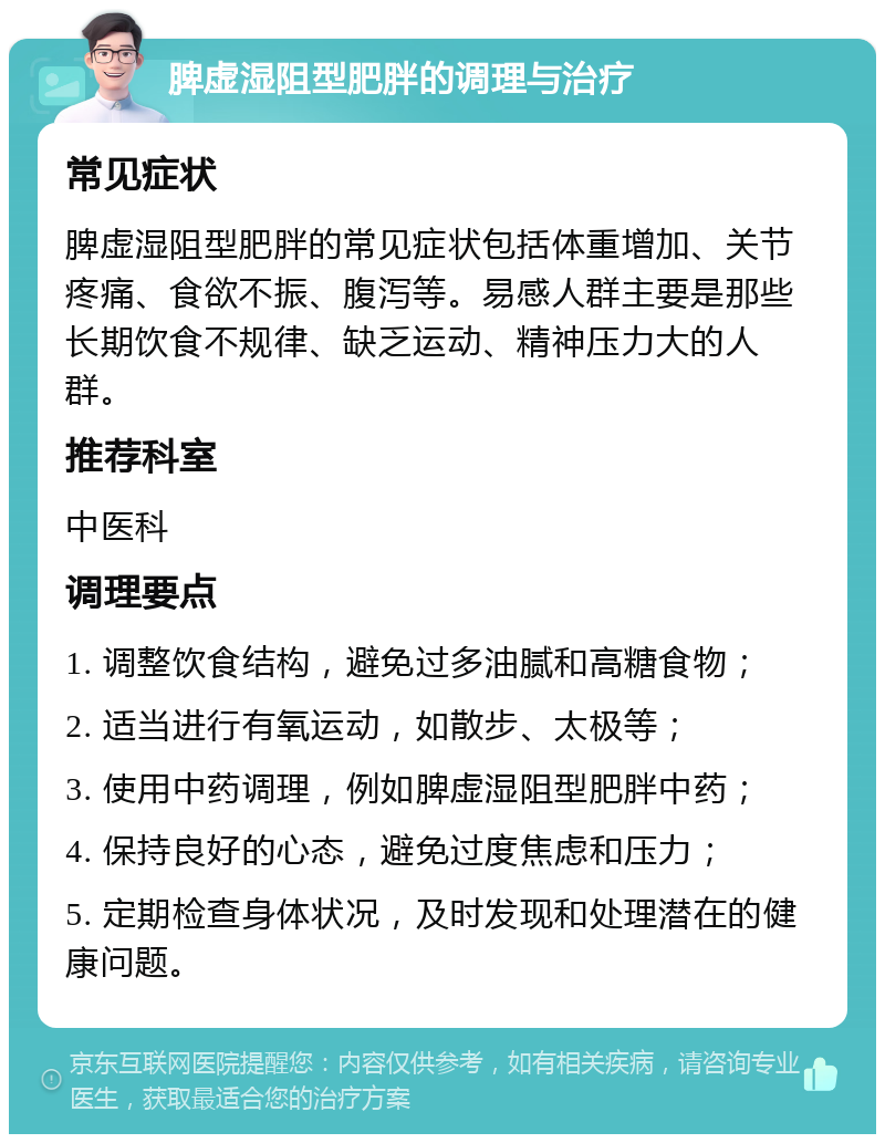 脾虚湿阻型肥胖的调理与治疗 常见症状 脾虚湿阻型肥胖的常见症状包括体重增加、关节疼痛、食欲不振、腹泻等。易感人群主要是那些长期饮食不规律、缺乏运动、精神压力大的人群。 推荐科室 中医科 调理要点 1. 调整饮食结构，避免过多油腻和高糖食物； 2. 适当进行有氧运动，如散步、太极等； 3. 使用中药调理，例如脾虚湿阻型肥胖中药； 4. 保持良好的心态，避免过度焦虑和压力； 5. 定期检查身体状况，及时发现和处理潜在的健康问题。