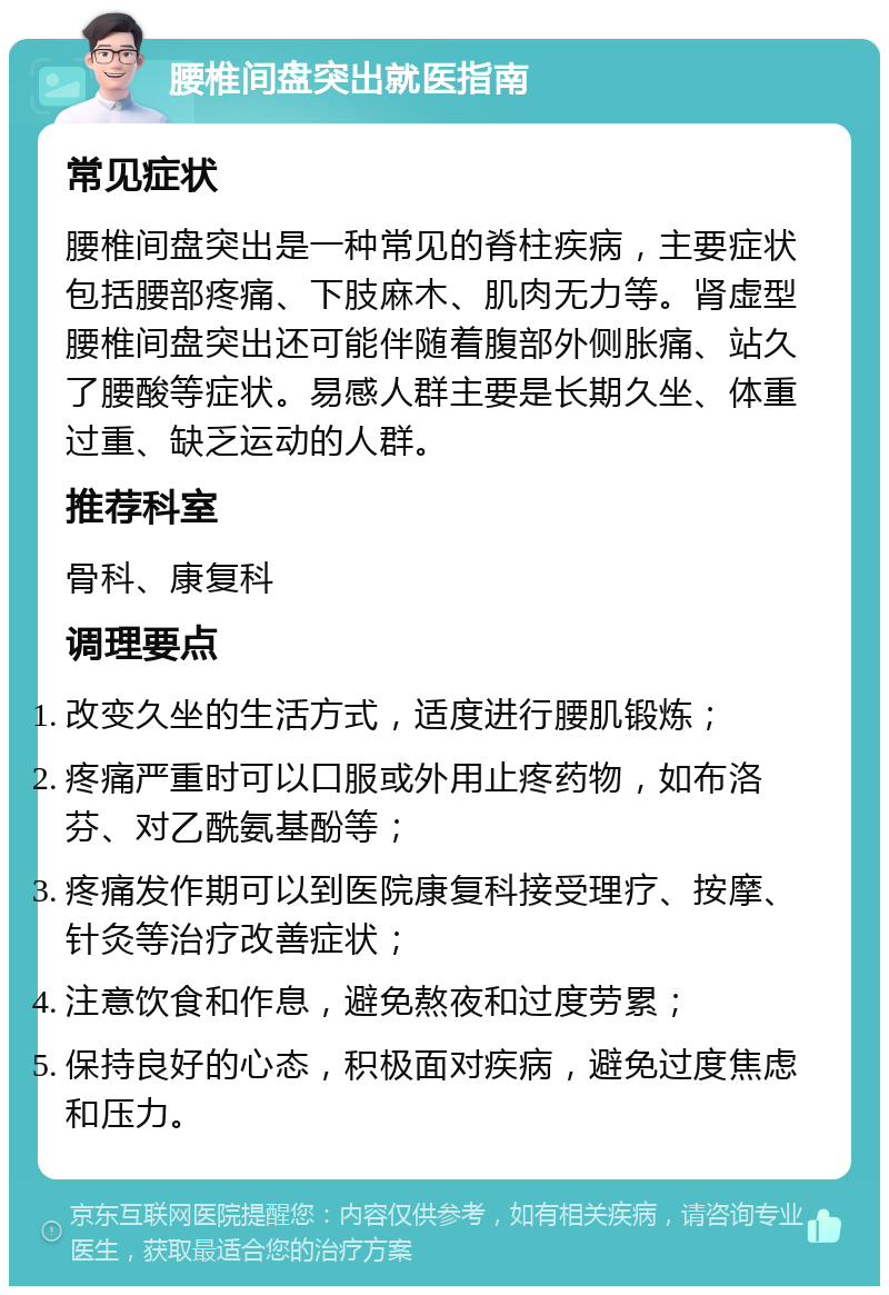 腰椎间盘突出就医指南 常见症状 腰椎间盘突出是一种常见的脊柱疾病，主要症状包括腰部疼痛、下肢麻木、肌肉无力等。肾虚型腰椎间盘突出还可能伴随着腹部外侧胀痛、站久了腰酸等症状。易感人群主要是长期久坐、体重过重、缺乏运动的人群。 推荐科室 骨科、康复科 调理要点 改变久坐的生活方式，适度进行腰肌锻炼； 疼痛严重时可以口服或外用止疼药物，如布洛芬、对乙酰氨基酚等； 疼痛发作期可以到医院康复科接受理疗、按摩、针灸等治疗改善症状； 注意饮食和作息，避免熬夜和过度劳累； 保持良好的心态，积极面对疾病，避免过度焦虑和压力。