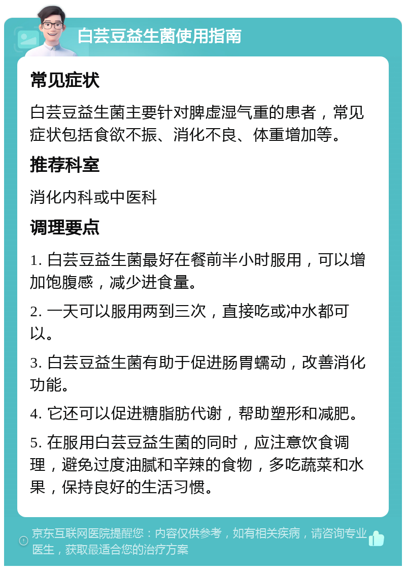 白芸豆益生菌使用指南 常见症状 白芸豆益生菌主要针对脾虚湿气重的患者，常见症状包括食欲不振、消化不良、体重增加等。 推荐科室 消化内科或中医科 调理要点 1. 白芸豆益生菌最好在餐前半小时服用，可以增加饱腹感，减少进食量。 2. 一天可以服用两到三次，直接吃或冲水都可以。 3. 白芸豆益生菌有助于促进肠胃蠕动，改善消化功能。 4. 它还可以促进糖脂肪代谢，帮助塑形和减肥。 5. 在服用白芸豆益生菌的同时，应注意饮食调理，避免过度油腻和辛辣的食物，多吃蔬菜和水果，保持良好的生活习惯。