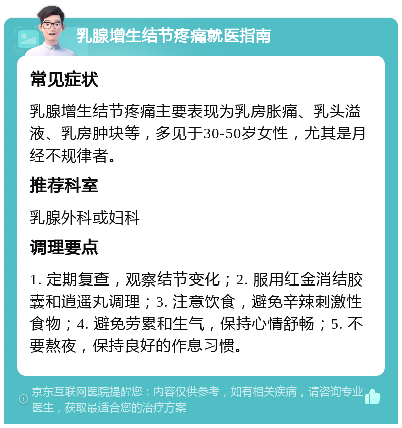 乳腺增生结节疼痛就医指南 常见症状 乳腺增生结节疼痛主要表现为乳房胀痛、乳头溢液、乳房肿块等，多见于30-50岁女性，尤其是月经不规律者。 推荐科室 乳腺外科或妇科 调理要点 1. 定期复查，观察结节变化；2. 服用红金消结胶囊和逍遥丸调理；3. 注意饮食，避免辛辣刺激性食物；4. 避免劳累和生气，保持心情舒畅；5. 不要熬夜，保持良好的作息习惯。