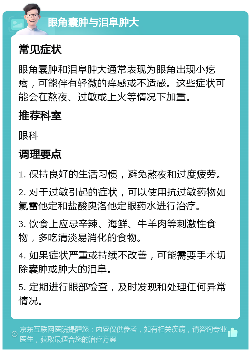 眼角囊肿与泪阜肿大 常见症状 眼角囊肿和泪阜肿大通常表现为眼角出现小疙瘩，可能伴有轻微的痒感或不适感。这些症状可能会在熬夜、过敏或上火等情况下加重。 推荐科室 眼科 调理要点 1. 保持良好的生活习惯，避免熬夜和过度疲劳。 2. 对于过敏引起的症状，可以使用抗过敏药物如氯雷他定和盐酸奥洛他定眼药水进行治疗。 3. 饮食上应忌辛辣、海鲜、牛羊肉等刺激性食物，多吃清淡易消化的食物。 4. 如果症状严重或持续不改善，可能需要手术切除囊肿或肿大的泪阜。 5. 定期进行眼部检查，及时发现和处理任何异常情况。