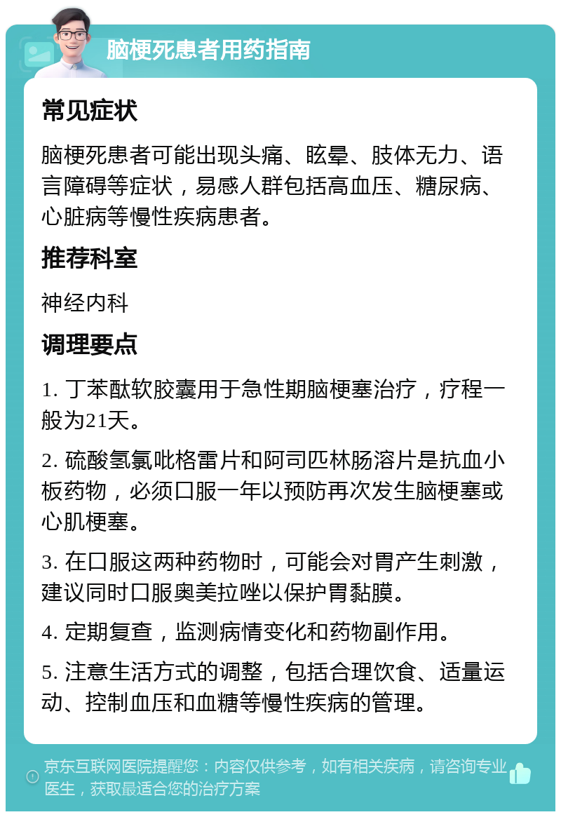 脑梗死患者用药指南 常见症状 脑梗死患者可能出现头痛、眩晕、肢体无力、语言障碍等症状，易感人群包括高血压、糖尿病、心脏病等慢性疾病患者。 推荐科室 神经内科 调理要点 1. 丁苯酞软胶囊用于急性期脑梗塞治疗，疗程一般为21天。 2. 硫酸氢氯吡格雷片和阿司匹林肠溶片是抗血小板药物，必须口服一年以预防再次发生脑梗塞或心肌梗塞。 3. 在口服这两种药物时，可能会对胃产生刺激，建议同时口服奥美拉唑以保护胃黏膜。 4. 定期复查，监测病情变化和药物副作用。 5. 注意生活方式的调整，包括合理饮食、适量运动、控制血压和血糖等慢性疾病的管理。