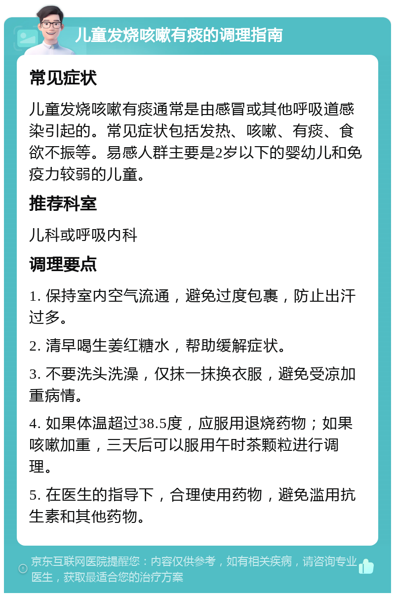 儿童发烧咳嗽有痰的调理指南 常见症状 儿童发烧咳嗽有痰通常是由感冒或其他呼吸道感染引起的。常见症状包括发热、咳嗽、有痰、食欲不振等。易感人群主要是2岁以下的婴幼儿和免疫力较弱的儿童。 推荐科室 儿科或呼吸内科 调理要点 1. 保持室内空气流通，避免过度包裹，防止出汗过多。 2. 清早喝生姜红糖水，帮助缓解症状。 3. 不要洗头洗澡，仅抹一抹换衣服，避免受凉加重病情。 4. 如果体温超过38.5度，应服用退烧药物；如果咳嗽加重，三天后可以服用午时茶颗粒进行调理。 5. 在医生的指导下，合理使用药物，避免滥用抗生素和其他药物。